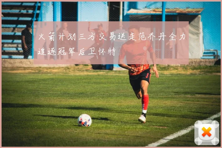 火箭计划三方交易送走范乔丹全力追逐冠军后卫怀特