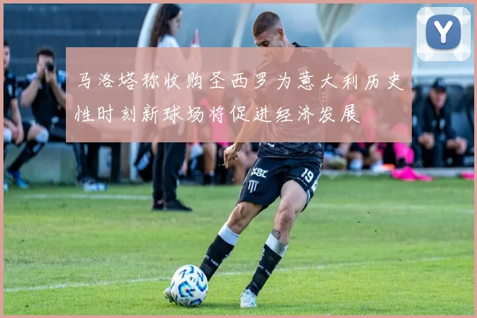 马洛塔称收购圣西罗为意大利历史性时刻新球场将促进经济发展