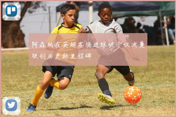 阿森纳在英超客场进球破千仅次曼联创历史新里程碑