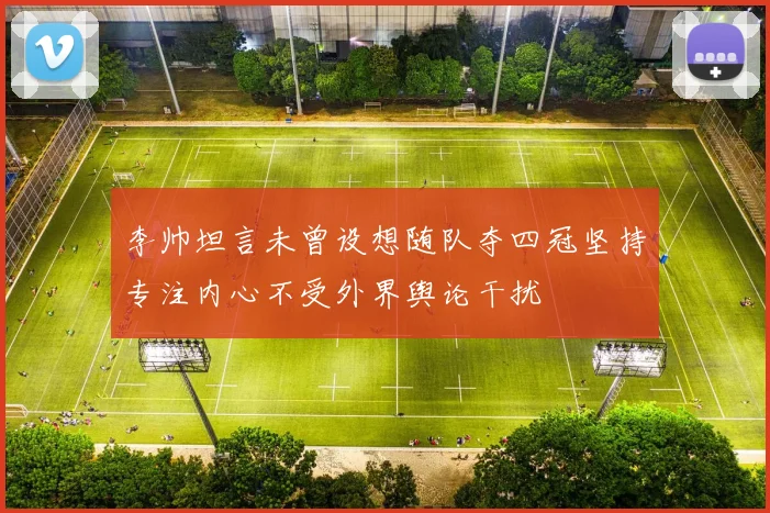 李帅坦言未曾设想随队夺四冠坚持专注内心不受外界舆论干扰