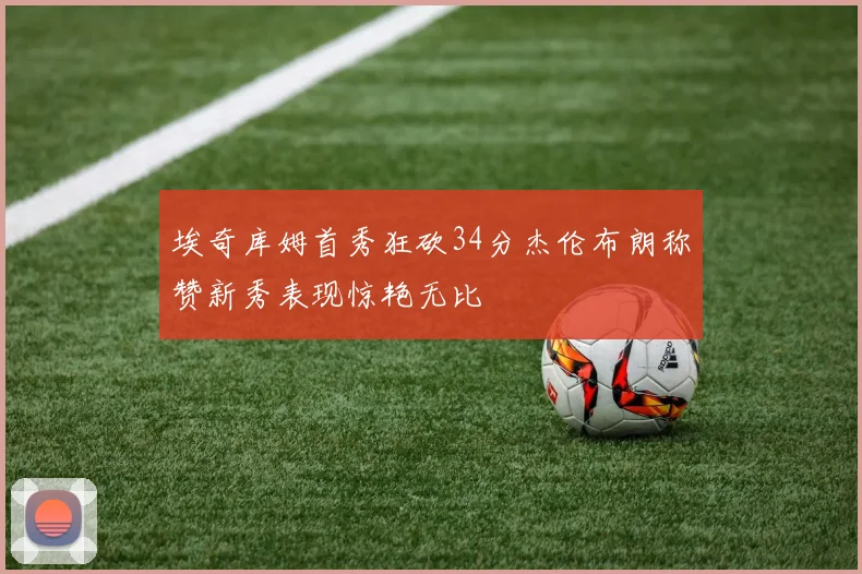 埃奇库姆首秀狂砍34分杰伦布朗称赞新秀表现惊艳无比