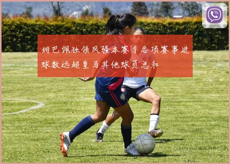 姆巴佩独领风骚本赛季各项赛事进球数远超皇马其他球员总和
