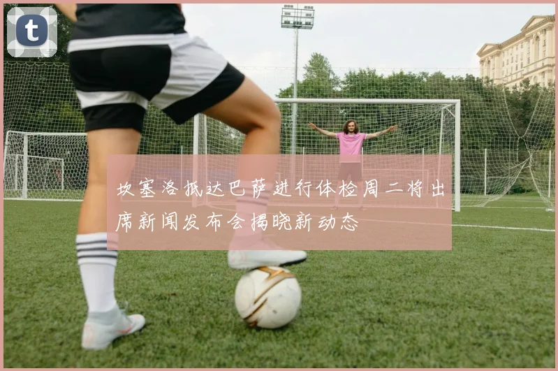 坎塞洛抵达巴萨进行体检周二将出席新闻发布会揭晓新动态