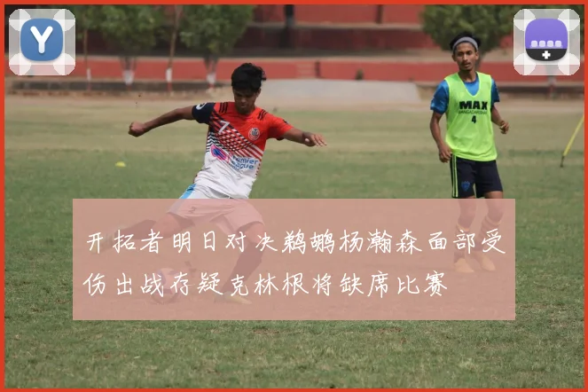 开拓者明日对决鹈鹕杨瀚森面部受伤出战存疑克林根将缺席比赛