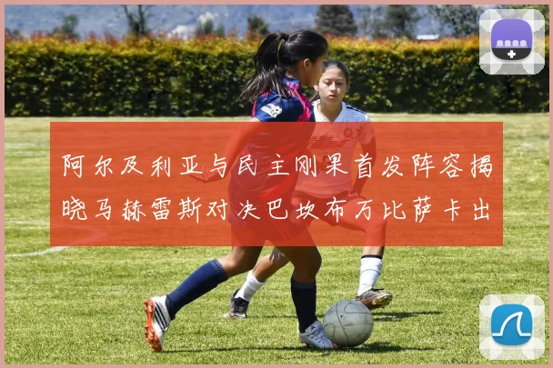 阿尔及利亚与民主刚果首发阵容揭晓马赫雷斯对决巴坎布万比萨卡出战