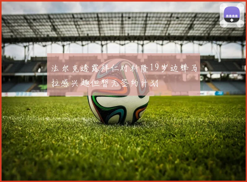 法尔克透露拜仁对科隆19岁边锋马拉感兴趣但暂无签约计划