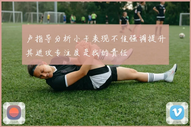 卢指导分析小卡表现不佳强调提升其进攻专注度是我的责任