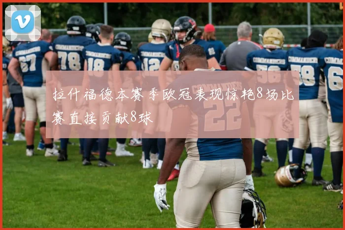 拉什福德本赛季欧冠表现惊艳8场比赛直接贡献8球