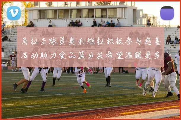 乌拉圭球员奥利维拉积极参与慈善活动助力食品篮分发希望温暖更多需要帮助的人