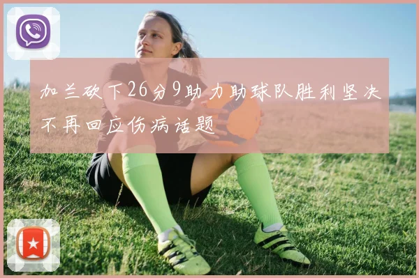 加兰砍下26分9助力助球队胜利坚决不再回应伤病话题