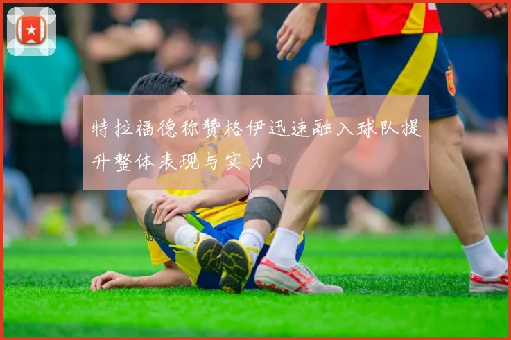 特拉福德称赞格伊迅速融入球队提升整体表现与实力