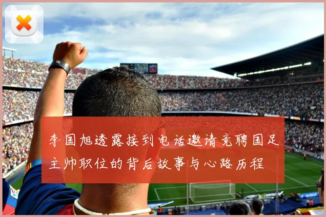 李国旭透露接到电话邀请竞聘国足主帅职位的背后故事与心路历程