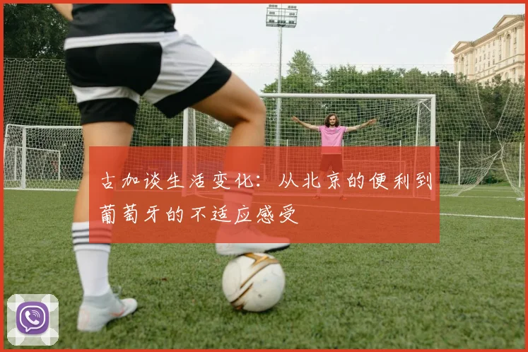古加谈生活变化：从北京的便利到葡萄牙的不适应感受
