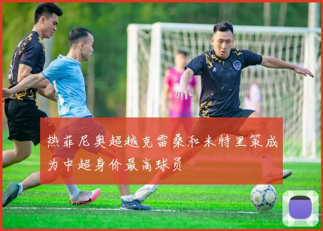 热菲尼奥超越克雷桑和米特里策成为中超身价最高球员