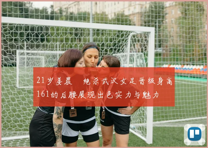 21岁姜晨璟绝杀武汉女足晋级身高161的后腰展现出色实力与魅力
