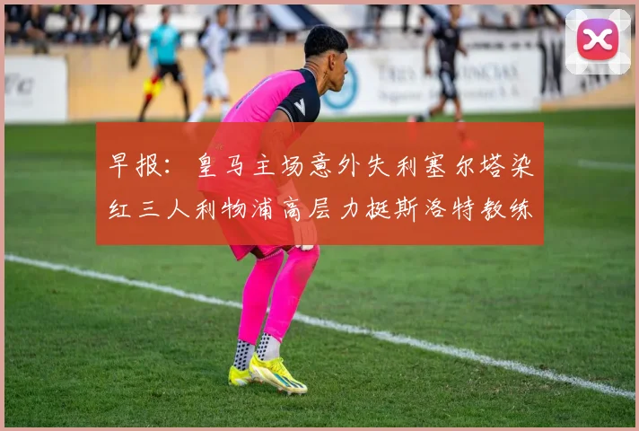 早报：皇马主场意外失利塞尔塔染红三人利物浦高层力挺斯洛特教练