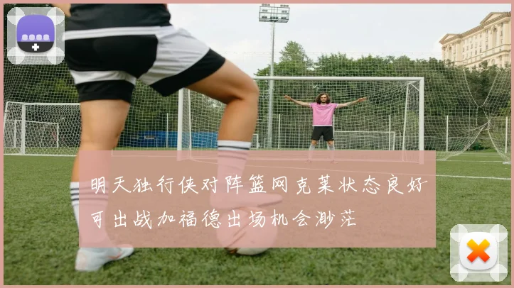 明天独行侠对阵篮网克莱状态良好可出战加福德出场机会渺茫