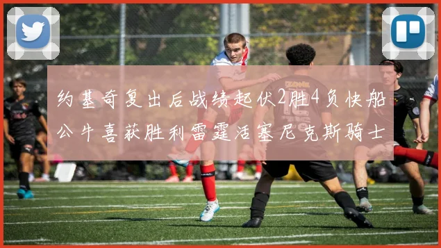 约基奇复出后战绩起伏2胜4负快船公牛喜获胜利雷霆活塞尼克斯骑士接连失利