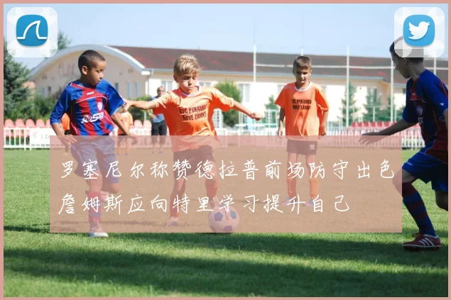 罗塞尼尔称赞德拉普前场防守出色詹姆斯应向特里学习提升自己