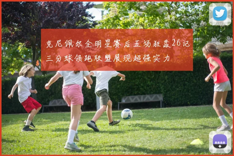 克尼佩尔全明星赛后五场狂轰26记三分球领跑联盟展现超强实力
