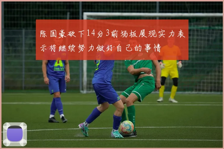 陈国豪砍下14分3前场板展现实力表示将继续努力做好自己的事情