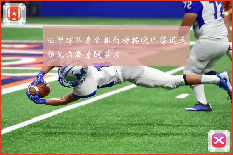 法甲球队身价排行榜揭晓巴黎遥遥领先马赛紧随其后