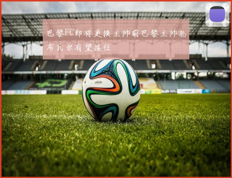 巴黎FC即将更换主帅前巴黎主帅孔布瓦尔有望接任
