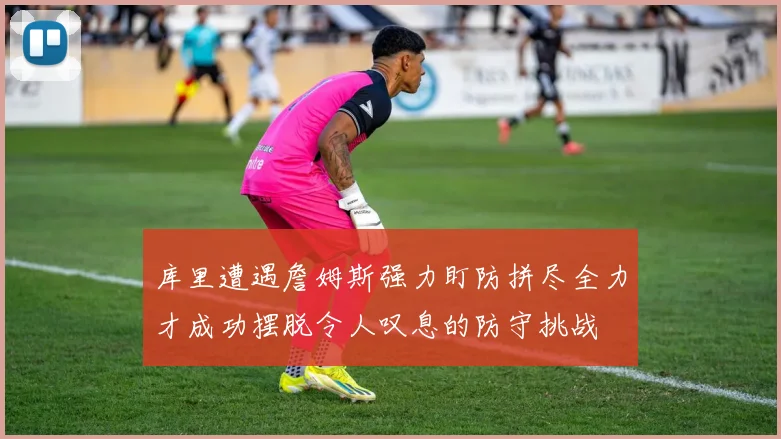 库里遭遇詹姆斯强力盯防拼尽全力才成功摆脱令人叹息的防守挑战
