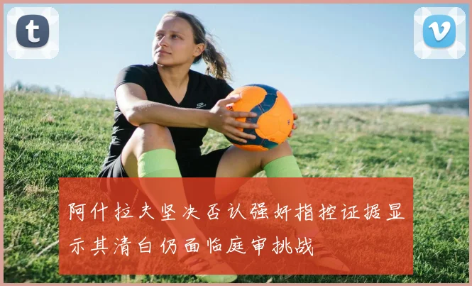 阿什拉夫坚决否认强奸指控证据显示其清白仍面临庭审挑战