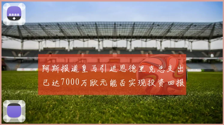 阿斯报道皇马引进恩德里克总支出已达7000万欧元能否实现投资回报