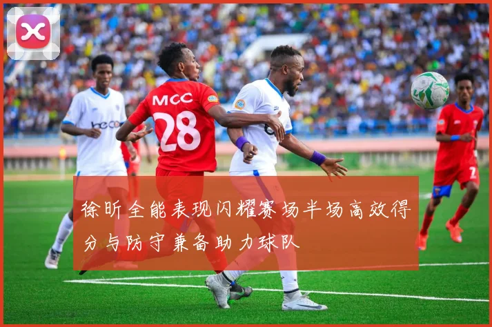 徐昕全能表现闪耀赛场半场高效得分与防守兼备助力球队