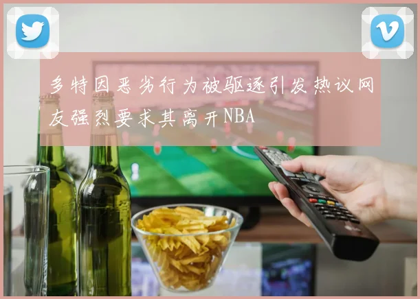 多特因恶劣行为被驱逐引发热议网友强烈要求其离开NBA