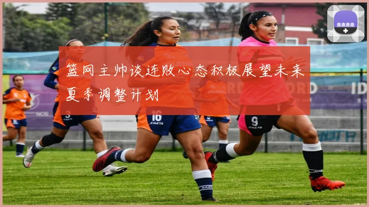 篮网主帅谈连败心态积极展望未来夏季调整计划